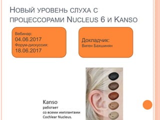 НОВЫЙ УРОВЕНЬ СЛУХА С
ПРОЦЕССОРАМИ NUCLEUS 6 И KANSO
Вебинар:
04.06.2017
Форум-дискуссия:
18.06.2017
Докладчик:
Виген Бахшинян
 