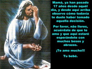 Mamá, ya han pasado
17 años desde aquél
día, y desde aquí arriba
observo cómo todavía
te duele haber tomado
aquella decisión.
Por favor, não llores,
acuérdate de que te
amo y que aquí estaré
esperándote con
muchos besos y
abrazos.
¡Te amo mucho!!!
Tu bebé.
 