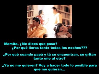 Mamita, ¿Me dices que pasa?
¿Por qué lloras tanto todas las noches???
¿Por qué cuando papá y tú se encuentran, se gritan
tanto uno al otro?
¿Ya no me quieren? Voy a hacer todo lo posible para
que me quieran...
 