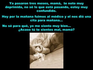Ya pasaron tres meses, mamá, te noto muy
deprimida, no sé lo que está pasando, estoy muy
confundido.
Hoy por la mañana fuimos al médico y el nos dió una
cita para mañana...
No sé para qué, yo me siento muy bien...
¿Acaso tú te sientes mal, mamá?
 