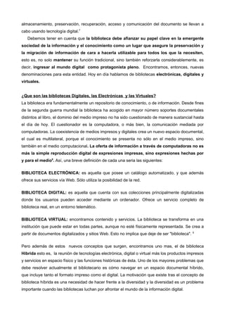 almacenamiento, preservación, recuperación, acceso y comunicación del documento se llevan a
cabo usando tecnología digital.7
   Debemos tener en cuenta que la biblioteca debe afianzar su papel clave en la emergente
sociedad de la información y el conocimiento como un lugar que asegure la preservación y
la migración de información de cara a hacerla utilizable para todos los que la necesiten,
esto es, no solo mantener su función tradicional, sino también reforzarla considerablemente, es
decir, ingresar al mundo digital como protagonista pleno. Encontramos, entonces, nuevas
denominaciones para esta entidad. Hoy en día hablamos de bibliotecas electrónicas, digitales y
virtuales.


¿Que son las bibliotecas Digitales, las Electrónicas y las Virtuales?
La biblioteca era fundamentalmente un repositorio de conocimiento, o de información. Desde fines
de la segunda guerra mundial la biblioteca ha acogido en mayor número soportes documentales
distintos al libro, el dominio del medio impreso no ha sido cuestionado de manera sustancial hasta
el día de hoy. El cuestionador es la computadora, o más bien, la comunicación mediada por
computadoras. La coexistencia de medios impresos y digitales crea un nuevo espacio documental,
el cual es multilateral, porque el conocimiento se presenta no sólo en el medio impreso, sino
también en el medio computacional. La oferta de información a través de computadoras no es
más la simple reproducción digital de expresiones impresas, sino expresiones hechas por
y para el medio8. Así, una breve definición de cada una seria las siguientes:

BIBLIOTECA ELECTRÓNICA: es aquella que posee un catálogo automatizado, y que además
ofrece sus servicios vía Web. Sólo utiliza la posibilidad de la red.

BIBLIOTECA DIGITAL: es aquella que cuenta con sus colecciones principalmente digitalizadas
donde los usuarios pueden acceder mediante un ordenador. Ofrece un servicio completo de
biblioteca real, en un entorno telemático.


BIBLIOTECA VIRTUAL: encontramos contenido y servicios. La biblioteca se transforma en una
institución que puede estar en todas partes, aunque no esté físicamente representada. Se crea a
partir de documentos digitalizados y sitios Web. Esto no implica que deje de ser "biblioteca". 9

Pero además de estos nuevos conceptos que surgen, encontramos uno mas, el de biblioteca
Hibrida esto es, la reunión de tecnologías electrónica, digital o virtual más los productos impresos
y servicios en espacio físico y las funciones históricas de ésta. Uno de los mayores problemas que
debe resolver actualmente el bibliotecario es cómo navegar en un espacio documental híbrido,
que incluye tanto el formato impreso como el digital. La motivación que existe tras el concepto de
biblioteca híbrida es una necesidad de hacer frente a la diversidad y la diversidad es un problema
importante cuando las bibliotecas luchan por afrontar el mundo de la información digital.
 