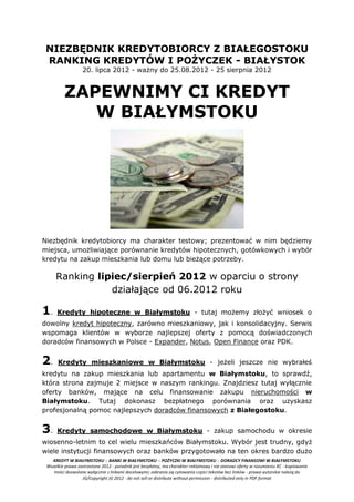 NIEZBĘDNIK KREDYTOBIORCY Z BIAŁEGOSTOKU
 RANKING KREDYTÓW I POŻYCZEK - BIAŁYSTOK
                   20. lipca 2012 - ważny do 25.08.2012 - 25 sierpnia 2012


         ZAPEWNIMY CI KREDYT
            W BIAŁYMSTOKU




Niezbędnik kredytobiorcy ma charakter testowy; prezentować w nim będziemy
miejsca, umożliwiające porównanie kredytów hipotecznych, gotówkowych i wybór
kredytu na zakup mieszkania lub domu lub bieżące potrzeby.

     Ranking lipiec/sierpień 2012 w oparciu o strony
                działające od 06.2012 roku

1.    Kredyty hipoteczne w Białymstoku - tutaj możemy złożyć wniosek o
dowolny kredyt hipoteczny, zarówno mieszkaniowy, jak i konsolidacyjny. Serwis
wspomaga klientów w wyborze najlepszej oferty z pomocą doświadczonych
doradców finansowych w Polsce - Expander, Notus, Open Finance oraz PDK.


2.    Kredyty mieszkaniowe w Białymstoku - jeżeli jeszcze nie wybrałeś
kredytu na zakup mieszkania lub apartamentu w Białymstoku, to sprawdź,
która strona zajmuje 2 miejsce w naszym rankingu. Znajdziesz tutaj wyłącznie
oferty banków, mające na celu finansowanie zakupu nieruchomości w
Białymstoku. Tutaj dokonasz bezpłatnego porównania oraz uzyskasz
profesjonalną pomoc najlepszych doradców finansowych z Białegostoku.


3.    Kredyty samochodowe w Białymstoku - zakup samochodu w okresie
wiosenno-letnim to cel wielu mieszkańców Białymstoku. Wybór jest trudny, gdyż
wiele instytucji finansowych oraz banków przygotowało na ten okres bardzo dużo
   KREDYT W BIAŁYMSTOKU :: BANKI W BIAŁYMSTOKU :: POŻYCZKI W BIAŁYMSTOKU :: DORADCY FINANSOWI W BIAŁYMSTOKU
 Wszelkie prawa zastrzeżone 2012 - poradnik jest bezpłatny, ma charakter reklamowy i nie stanowi oferty w rozumieniu KC - kopiowanie
    treści dozwolone wyłącznie z linkami docelowymi; zabrania się cytowania części tekstów bez linków - prawa autorskie należą do
                  JG/Copyright JG 2012 - do not sell or distribute without permission - distributed only in PDF format
 