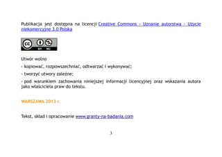 Publikacja jest dostępna na licencji Creative Commons - Uznanie autorstwa - Użycie
niekomercyjne 3.0 Polska

Utwór wolno
- kopiować, rozpowszechniać, odtwarzać i wykonywać;
- tworzyć utwory zależne;
- pod warunkiem zachowania niniejszej informacji licencyjnej oraz wskazania autora
jako właściciela praw do tekstu.
WARSZAWA 2013 r.
Tekst, skład i opracowanie www.granty-na-badania.com

3

 
