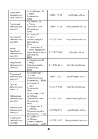 44
Ковельський
міськрайонний
центр зайнятості
вул. Сагайдачного, 6а
м. Ковель
Волинська обл.
45000
0 (3352) 7-11-38 kovel@employ.lutsk.ua
Горохівський
районний центр
зайнятості
вул. Шевченка, 46
м. Горохів
Горохівський район
Волинська обл.
45700
0 (3379) 2-11-73 gorochiv@employ.lutsk.ua
Іваничівський
районний центр
зайнятості
вул. Жукова, 7а
смт Іваничі
Іваничівський район
Волинська обл.
45300
0 (3372) 2-16-42 ivanycshi@employ.lutsk.ua
Камінь-
Каширський
районний центр
зайнятості
Пл. Незалежності, 8
м. Камінь-Каширський
Камінь-Каширський р-н
Волинська обл.
44500
0 (3357) 5-05-08 Kk@employ.lutsk.ua
Ківерцівський
районний центр
зайнятості
вул. Грушевського, 23
м. Ківерці
Ківерцівський район
Волинська обл.
45200
0 (3365) 2-25-43 kiverci@employ.lutsk.ua
Локачинський
районний центр
зайнятості
вул. Незалежності, 1
смт Локачі
Локачинський район
Волинська обл. 45500
0 (3374) 2-21-51 lokacshi@employ.lutsk.ua
Луцький
районний центр
зайнятості
вул. Конякіна, 2
м. Луцьк
Волинська обл.
43023
0 (332) 71-95-06 Lrajon@employ.lutsk.ua
Любешівський
районний центр
зайнятості
вул. Незалежності, 36
смт Любешів
Любешівський район
Волинська обл.
44200
0 (3362) 2-25-41 Ljubeshiv@employ.lutsk.ua
Любомльський
районний центр
зайнятості
вул. Промислова, 1
м. Любомль,
Любомльський район
Волинська обл. 44300
0 (3377) 2-37-43 Ljuboml@employ.lutsk.ua
Маневицький
районний центр
зайнятості
вул. Луцька, 14;
смт Маневичі
Маневицький район
Волинська обл. 44600
0 (3376) 2-19-20 Manevycshi@employ.lutsk.ua
 