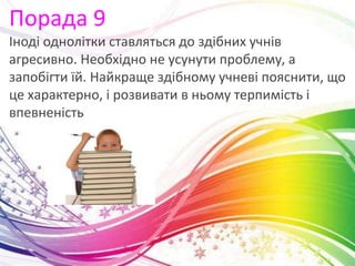 Порада 9
Іноді однолітки ставляться до здібних учнів
агресивно. Необхідно не усунути проблему, а
запобігти їй. Найкраще здібному учневі пояснити, що
це характерно, і розвивати в ньому терпимість і
впевненість
 