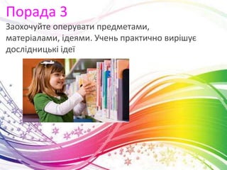 Порада 3
Заохочуйте оперувати предметами,
матеріалами, ідеями. Учень практично вирішує
дослідницькі ідеї
 