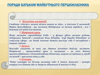 ПОРАДИ БАТЬКАМ МАЙБУТНЬОГО ПЕРШОКЛАСНИКА
1. Кількість малюнків.
Ставити «діагноз» можна тільки маючи не один , а декілька її малюнків.
Варто враховувати , що малюнок відображає не тільки тривоги , але і
бажаний хід подій для дитини.
2. Напрямок руху.
Якщо малюнок спрямований вліво – у фокусі уваги малюка родина,
підтримка батьків і емоції,які вона відчуває. Зсув вправо відповідає за
соціальну сферу : на даний момент дитина реалізує себе в спілкуванні з
іншими людьми.
3. Деталі.
Важливо стежити за тим ,що дитина постійно виділяє, малюючи.
Наприклад , промальовані руки (з пальцями) – це його вміння
пристосовуватися і встановлювати відносини, акцент на ґудзиках у героїв
малюнків – прагнення піти у себе.
4. Контури .
Чіткі контури по всьому малюнку (або в якихсь деталях) – центри
напруги для дитини або ж джерела обмеження в якихось її діях.
 