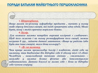 ПОРАДИ БАТЬКАМ МАЙБУТНЬОГО ПЕРШОКЛАСНИКА
5. Штрихування.
Якщо малюк по-різному зафарбовує предмети , значить у ньому
живе одразу декілька емоцій, які іноді суперечать одна одній. Може
бути, йому з якоїсь причина морально важко.
6. Колір.
Для кожного малюка потрібен окремий колірний « словничок».
Щоб його скласти і по ньому розшифрувати його емоції, можна
пограти в гру , задаючи дитині запитання: «Якщо це радість (або
будь-яка інша емоція), якого вона кольору?»
7. «Я» на малюнку.
Чим краще малюк промальовує (колір і плавність ліній) себе на
малюнку, тим впевненіше він відчуває себе в своєму тілі і в світі.
Чоловічок , намальований тонкими лініями , «паличками» -
можливо у малюка велике фізичне або інтелектуальне
навантаження. Дитина взагалі не малює себе – вона не відчуває
себе членом соціуму.
 