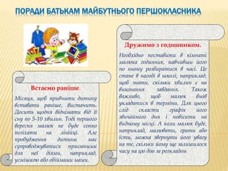 ПОРАДИ БАТЬКАМ МАЙБУТНЬОГО ПЕРШОКЛАСНИКА
Встаємо раніше.
Місяця, щоб привчити дитину
вставати раніше, вистачить.
Досить щодня віднімати від її
сну по 5-10 хвилин. Тоді першого
вересня малюк не буде сонно
позіхати на лінійці. Але
пробудження дитини має
супроводжуватися приємними
для неї діями, наприклад,
усмішкою або обіймами мами.
Дружимо з годинником.
Необхідно поставити в кімнаті
малюка годинник, навчивши його
по ньому розбиратися в часі. Це
стане в нагоді в школі, наприклад,
щоб знати, скільки хвилин є на
виконання завдання. Також
важливо, щоб малюк вмів
укладатися в терміни. Для цього
слід скласти графік його
звичайного дня і повісити на
видному місці. А коли малюк буде,
наприклад, малювати, грати або
їсти, можна звернути його увагу
на те, скільки йому ще залишилося
часу на цю дію за розкладом.
 