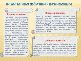 ПОРАДИ БАТЬКАМ МАЙБУТНЬОГО ПЕРШОКЛАСНИКА
Більше зеленого.
Цей колір і стимулює увагу,
і розслабляє. Бажано, щоб в
кімнаті малюка з'явилося
щось зелене. Психологи
кажуть, що тільки після 7
років у дитини починають
працювати частини мозку,
які відповідають за
утримання тіла в одній позі.
До 7 років приборкати
маленького "зірвиголову"
дійсно складно. Але тим не
менш протягом останнього
місяця до школи батьки
можуть по трохи розвивати
навички посидючості в
дитини. Адже в школі без
них доведеться непросто.
Вчимося порядку.
Нехай у малюка з'являться всілякі папки,
коробочки, файлики, і він навчиться складати
туди свої малюнки, фломастери та інші дрібниці.
Розвивати цю навичку потрібно заздалегідь, щоб
школяр не був Машею-растеряшею. До речі, можна
розвісити по кімнаті невеликі записочки,
наприклад, "акуратно повісь речі на стілець" - це
буде сигналом до дії.
"Доросла" кімната
У кімнаті обов'язково повинно з'явитися щось, що
говорило б йому про "доросле" шкільне життя, про
зміну його статусу, щоб школяр швидше звикав.
Приміром, той же письмовий стіл або можна вже
зараз купити малюкові невелику шкільну дошку з
крейдою.
 