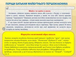ПОРАДИ БАТЬКАМ МАЙБУТНЬОГО ПЕРШОКЛАСНИКА
Шийте чи грайте в шахи.
Активних дівчаток можна навчити шити або плести з бісеру, а хлопчиків -
грати в шахи, шашки. Бажання виграти у мами чи тата або зшити красиву
іграшку "переважать" бажання дитини постійно відволікатися на все підряд і не
сидіти на місці (це спрацює, тільки якщо малюка вдасться зацікавити).
Є ще один спосіб: щодня протягом місяця пропонувати дитині посидіти хоча
б три хвилини, уважно розглядаючи якусь картинку. При цьому давати їй якесь
завдання, наприклад, розповісти потім про свої враження чи скласти якусь
історію по цьому малюнку.
Формуйте позитивний образ школи.
Батьки можуть посадити дитину серед іграшок і провести "урок", при цьому
попросити малюка встати, коли мама- "вчителька" входить в "клас", потім
сісти за парту, взяти в руку ручку, відкрити зошит. Так для дитини не будуть
незвичними ці "команди", коли вона почує їх у школі, і вона легко їх виконає.
Також доведеться пояснити першокласникові, що в школі його будуть називати
за прізвищем. Тому необхідно навчити його реагувати і відгукуватися на
прізвище, наприклад, у грі в школу звертатися не інакше як "Петров", "Сидоров"
і т. д.
 