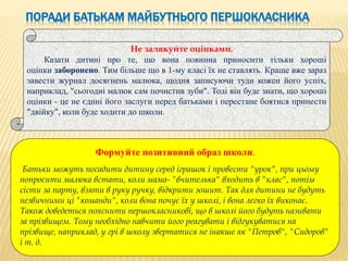 ПОРАДИ БАТЬКАМ МАЙБУТНЬОГО ПЕРШОКЛАСНИКА
Не залякуйте оцінками.
Казати дитині про те, що вона повинна приносити тільки хороші
оцінки заборонено. Тим більше що в 1-му класі їх не ставлять. Краще вже зараз
завести журнал досягнень малюка, щодня записуючи туди кожен його успіх,
наприклад, "сьогодні малюк сам почистив зуби". Тоді він буде знати, що хороші
оцінки - це не єдині його заслуги перед батьками і перестане боятися принести
"двійку", коли буде ходити до школи.
Формуйте позитивний образ школи.
Батьки можуть посадити дитину серед іграшок і провести "урок", при цьому
попросити малюка встати, коли мама- "вчителька" входить в "клас", потім
сісти за парту, взяти в руку ручку, відкрити зошит. Так для дитини не будуть
незвичними ці "команди", коли вона почує їх у школі, і вона легко їх виконає.
Також доведеться пояснити першокласникові, що в школі його будуть називати
за прізвищем. Тому необхідно навчити його реагувати і відгукуватися на
прізвище, наприклад, у грі в школу звертатися не інакше як "Петров", "Сидоров"
і т. д.
 