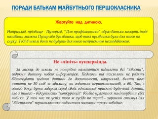 ПОРАДИ БАТЬКАМ МАЙБУТНЬОГО ПЕРШОКЛАСНИКА
Не «ліпіть» вундеркінда.
За місяць до школи не потрібно намагатися підтягти всі "хвости",
годуючи дитину новою інформацією. Педагоги та психологи не радять
відточувати уміння дитини до досконалості, наприклад, вчити його
читати не 30 слів за хвилину, як годиться першокласникові, а 60. Так, з
одного боку, бути лідером серед своїх однолітків приємно будь-якій дитині,
але з іншого - відсутність "конкуренції" вбиває прагнення поліпшувати свої
навики. У той час як успіх того ж сусіда по парті - хороший стимул для
"відсталого" першокласника навчитися читати трохи швидше.
Жартуйте над дитиною.
Наприклад, прізвище - Пузирьов. "Для профілактики" образ батьки можуть іноді
називати малюка Пузир або бульбашка, щоб такі прізвиська були для нього на
слуху. Тоді в школі вони не будуть для нього неприємною несподіванкою.
 