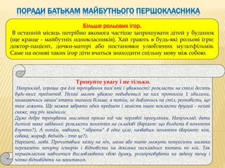 ПОРАДИ БАТЬКАМ МАЙБУТНЬОГО ПЕРШОКЛАСНИКА
Тренуйте увагу і не тільки.
Наприклад, хороша гра для тренування пам’яті і уважності: розкласти на столі десять
будь-яких предметів. Нехай малюк уважно подивиться на них протягом 1 хвилини,
намагаючись запам'ятати якомога більше, а потім, не дивлячись на стіл, розповість, що
там лежить. Ще можна забрати один предмет і замість нього покласти другий - нехай
скаже, яку річ замінили.
Дуже добре тренувати мислення прямо під час чергової прогулянки. Наприклад, дати
дитині таке завдання: розкласти поняття на складові (варіант: що входить в поняття
взуття?), А потім, навпаки, "зібрати" в одне ціле, назвавши поняття (варіант: кіт,
собака, жираф, ведмідь - хто це?).
Нарешті, мова. Прочитавши казку на ніч, мама або тато можуть попросити малюка
переказати почуту історію і відповісти на декілька нескладних питань по ній. Так
першокласник навчиться висловлювати свою думку, розмірковувати на задану тему і
чітко відповідати на запитання.
Більше рольових ігор.
В останній місяць потрібно якомога частіше запрошувати дітей у будинок
(ще краще - майбутніх однокласників). Хай грають в будь-які рольові ігри:
доктор-пацієнт, дочки-матері або постановки улюблених мультфільмів.
Саме на основі таких ігор діти вчаться знаходити спільну мову між собою.
 