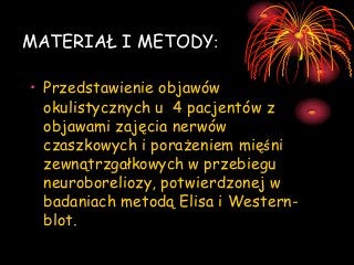 MATERIAŁ I METODY:
• Przedstawienie objawów
okulistycznych u 4 pacjentów z
objawami zajęcia nerwów
czaszkowych i porażeniem mięśni
zewnątrzgałkowych w przebiegu
neuroboreliozy, potwierdzonej w
badaniach metodą Elisa i Westernblot.

 