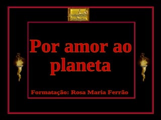 Por amor ao planeta Formatação: Rosa Maria Ferrão DesignRMF Produções 