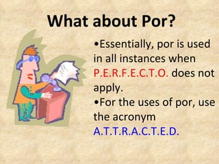 What about Por? • Essentially, por is used in all instances when  P.E.R.F.E.C.T.O.  does not apply. • For the uses of por, use the acronym  A.T.T.R.A.C.T.E.D. 