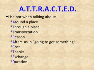 A.T.T.R.A.C.T.E.D. • Use por when talking about: * A round a place * T hrough a place * T ransportation * R eason * A fter:  as in “going to get something” * C ost * T hanks * E xchange * D uration 