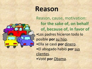 Reason Reason, cause, motivation:   for the sake of, on behalf  of, because of, in favor of • Los padres hicieron todo lo  posible  por  su hijo . • Ella se casó  por   dinero . • El abogado habló  por   sus clientes . • Voté  por   Obama . 