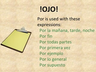 !OJO! Por is used with these expressions: Por la mañana, tarde, noche Por fin Por todas partes Por primera vez Por ejemplo Por lo general Por supuesto 
