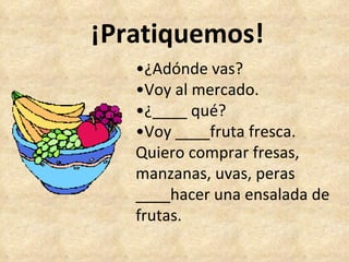 ¡Pratiquemos! • ¿Adónde vas? • Voy al mercado. • ¿____ qué? • Voy ____fruta fresca.  Quiero comprar fresas, manzanas, uvas, peras ____hacer una ensalada de frutas. 