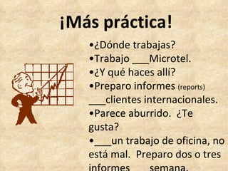 ¡Más práctica! • ¿Dónde trabajas? • Trabajo ___Microtel. • ¿Y qué haces allí? • Preparo informes  (reports) ___clientes internacionales. • Parece aburrido.  ¿Te gusta? • ___un trabajo de oficina, no está mal.  Preparo dos o tres informes ___semana. 