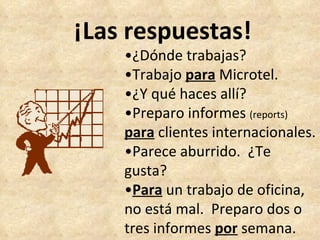 ¡Las respuestas! • ¿Dónde trabajas? • Trabajo  para  Microtel. • ¿Y qué haces allí? • Preparo informes  (reports) para  clientes internacionales. • Parece aburrido.  ¿Te gusta? • Para  un trabajo de oficina, no está mal.  Preparo dos o tres informes  por  semana. 
