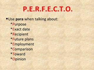 P.E.R.F.E.C.T.O. • Use  para  when talking about: * P urpose * E xact date * R ecipient * F uture plans * E mployment * C omparison * T oward  * O pinion 