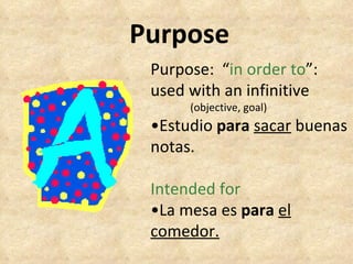 Purpose Purpose:  “ in order to ”: used with an infinitive (objective, goal) • Estudio  para   sacar  buenas notas. Intended for • La mesa es  para   el comedor. 