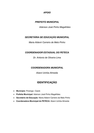 APOIO



                    PREFEITO MUNICIPAL

                         Aderson José Pinho Magalhães



         SECRETÁRIA DE EDUCAÇÃO MUNICIPAL

             Maria Aldenir Carreiro de Melo Pinho



         COORDENADOR ESTADUAL DO PETECA

                  Dr. Antonio de Oliveira Lima



                COORDENADORA MUNICIPAL

                      Alzeni Uchôa Almeida



                       IDENTIFICAÇÃO


Município: Poranga– Ceará
Prefeita Municipal: Aderson José Pinho Magalhães
Secretário de Educação: Maria Aldenir Carreiro de Melo Pinho
Coordenadora Municipal do PETECA: Alzeni Uchôa Almeida
 