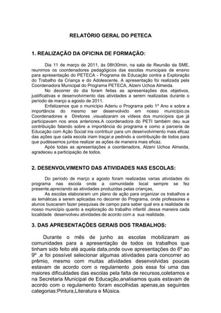 RELATÓRIO GERAL DO PETECA


1. REALIZAÇÃO DA OFICINA DE FORMAÇÃO:

        Dia 11 de março de 2011, às 08h30min, na sala de Reunião da SME,
reunimos os coordenadores pedagógicos das escolas municipais de ensino
para apresentação do PETECA - Programa de Educação contra a Exploração
do Trabalho da Criança e do Adolescente. A apresentação foi realizada pela
Coordenadora Municipal do Programa PETECA, Alzeni Uchoa Almeida.
        No decorrer do dia foram feitas as apresentações dos objetivos,
justificativas e desenvolvimento das atividades a serem realizadas durante o
período de março a agosto de 2011.
        Enfatizamos que o município Aderiu o Programa pelo 1º Ano e sobre a
importância do mesmo ser desenvolvido em nosso município,os
Coordenadores e Diretores ,visualizaram os vídeos dos municípios que já
participavam nos anos anteriores.A coordenadora do PETI também deu sua
contribuição falando sobre a importância do programa e como a parceria de
Educação com Ação Social iria contribuir para um desenvolvimento mais eficaz
das ações que cada escola iriam traçar,e pedindo a contribuição de todos para
que pudéssemos juntos realizar as ações de maneira mais eficaz.
        Após todas as apresentações a coordenadora, Alzeni Uchoa Almeida,
agradeceu a participação de todos.


2. DESENVOLVIMENTO DAS ATIVIDADES NAS ESCOLAS:
       Do período de março a agosto foram realizadas varias atividades do
programa nas escola onde a comunidade local sempre se fez
presente,apreciando as atividades produzidas pelas crianças,
       As escolas elaboraram um plano de ação para organizar os trabalhos e
as temáticas a serem aplicadas no decorrer do Programa, onde professores e
alunos buscaram fazer pesquisas de campo para saber qual era a realidade de
nosso município quanto a exploração do trabalho infantil ,dessa maneira cada
localidade desenvolveu atividades de acordo com a sua realidade.

3. DAS APRESENTAÇÕES GERAIS DOS TRABALHOS:

     Durante o mês de junho as escolas mobilizaram as
comunidades para a apresentação de todos os trabalhos que
tinham sido feito até aquela data,onde ouve apresentações do 6º ao
9º ,e foi possível selecionar algumas atividades para concorrer ao
prêmio, mesmo com muitas atividades desenvolvidas poucas
estavam de acordo com o regulamento ,pois essa foi uma das
maiores dificuldades das escolas pela falta de recursos,coletamos e
na Secretaria Municipal de Educação,analisamos quais estavam de
acordo com o regulamento foram escolhidas apenas,as seguintes
categorias:Pintura,Literatura e Música.
 