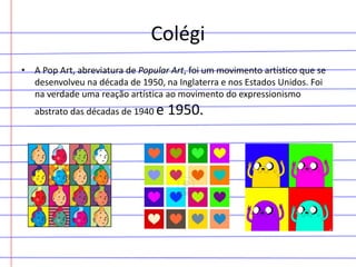 Colégi
• A Pop Art, abreviatura de Popular Art, foi um movimento artístico que se
desenvolveu na década de 1950, na Inglaterra e nos Estados Unidos. Foi
na verdade uma reação artística ao movimento do expressionismo
abstrato das décadas de 1940 e

1950.

 