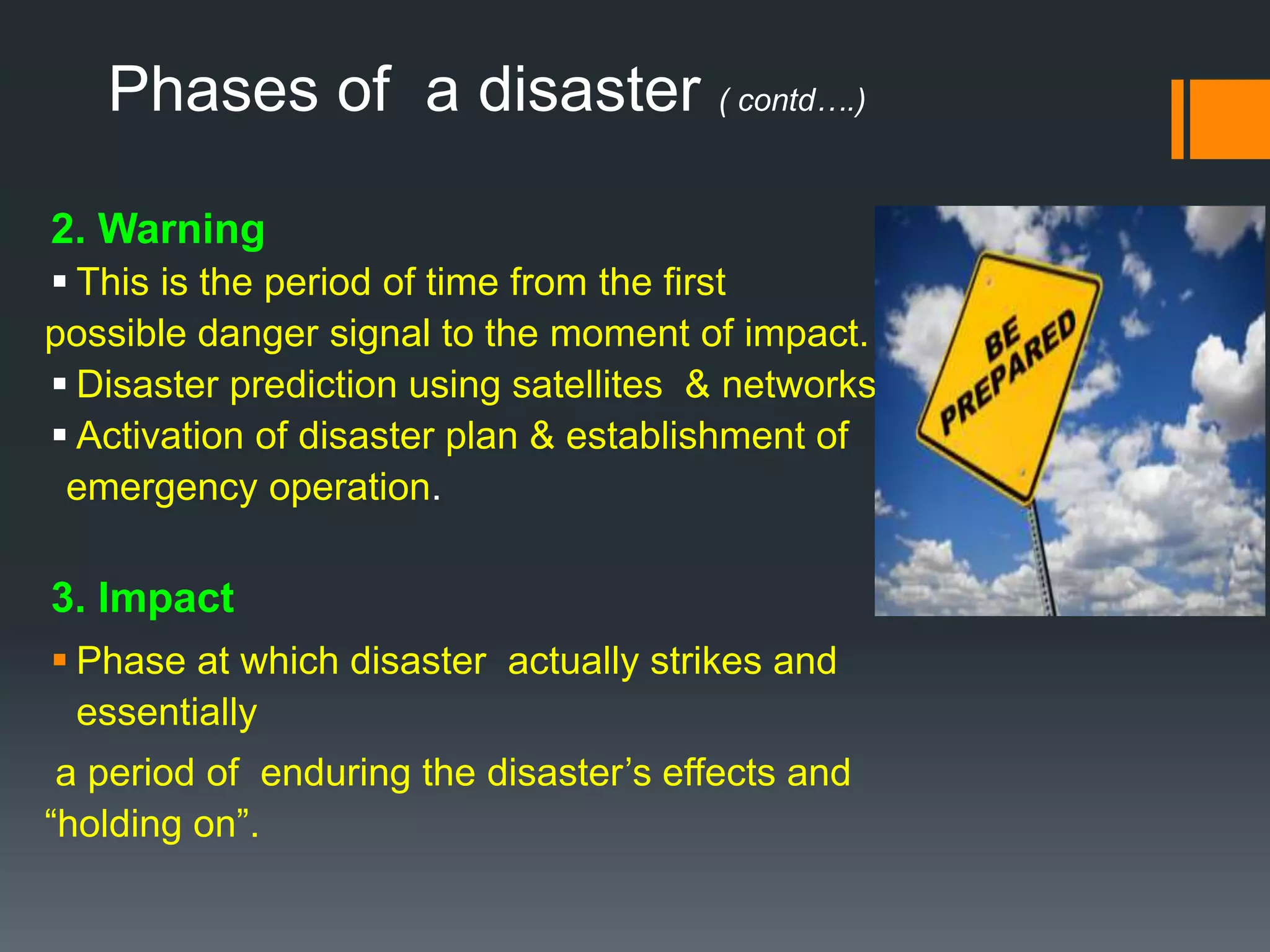 Phases of a disaster ( contd….)
2. Warning
 This is the period of time from the first
possible danger signal to the moment of impact.
 Disaster prediction using satellites & networks.
 Activation of disaster plan & establishment of
emergency operation.
3. Impact
 Phase at which disaster actually strikes and
essentially
a period of enduring the disaster’s effects and
“holding on”.
 