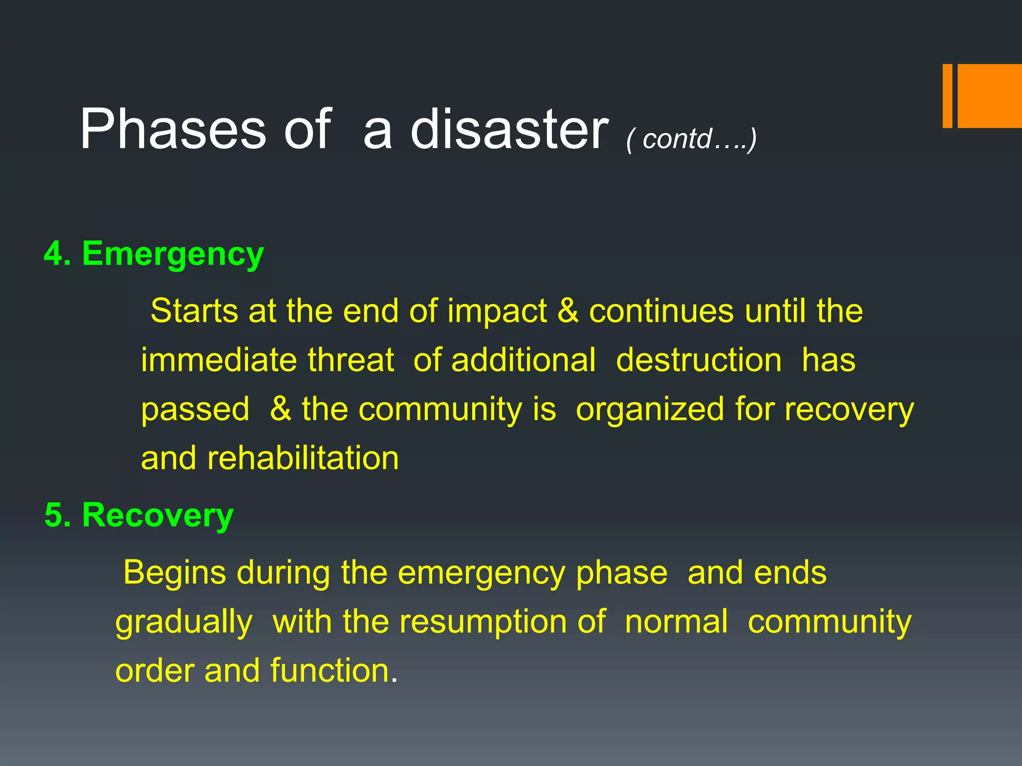 Phases of a disaster ( contd….)
4. Emergency
Starts at the end of impact & continues until the
immediate threat of additional destruction has
passed & the community is organized for recovery
and rehabilitation
5. Recovery
Begins during the emergency phase and ends
gradually with the resumption of normal community
order and function.
 
