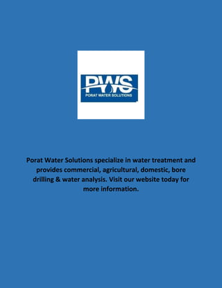 Porat Water Solutions specialize in water treatment and
provides commercial, agricultural, domestic, bore
drilling & water analysis. Visit our website today for
more information.
 