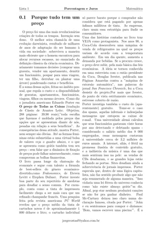 Lista 1 Porcentagem e Juros Matem´atica
0.1 Porque tudo tem um
pre¸co
O pre¸co foi uma das mais revolucion´arias
cria¸c˜oes de todos os tempos. Inven¸c˜ao sem
dono. O melhor seira cham´a-la de uma
evolu¸c˜ao darwinista, resultado de milhares
de anos de adapta¸c˜ao do ser humano `a
vida em sociedade: sobreviveu a maneira
mais eﬁciente que o homem encontrou para
alocar recursos escassos, no enunciado da
deﬁni¸c˜ao cl´assica da ciˆencia econˆomica. Di-
ariamente tomamos decis˜oes (comprar uma
gravata, vender um apartamento, demitir
um funcion´ario, poupar para uma viagem,
ter um ﬁlho, derrubar ou plantar uma
´arvore) ponderando custos e benef´ıcios.
´E a soma dessas a¸c˜oes, feitas no ˆambito pes-
soal, que regula o custo e a disponibilidade
de gravatas, apartamentos, funcion´arios,
viagens, ﬁlhos ou mesmo ´arvores. Como diz
o jornalista americano Eduardo Porter em
O pre¸co de Todas as Coisas (tradu¸c˜ao
de C´assio de Arantes Leite; Objetiva;
288 p´aginas: 39,90 reais),”toda escolha
que fazemos ´e moldada pelos pre¸cos das
op¸c˜oes que se apresentam diante de n´os,
pesadas em rela¸c˜ao a seus benef´ıcios”. As
consequˆencias dessa atitude, mostra Porter,
nem sempre s˜ao ´obvias. At´e as formas femi-
ninas est˜ao submetidas a uma virtual bolsa
de valores veja o quadro abaixo, e o que
se apresenta como gr´atis tamb´em tem seu
pre¸co - sem falar que a dinˆamica de ﬁxa¸c˜ao
de pre¸cos pode falhar miseravelmente, como
comprovam as bolhas ﬁnanceiras.
O livro passa longe da chatea¸c˜ao do
economˆes e segue com talento a f´ormula
de best-sellers do gˆenero econˆomico-
divertido,como Frakonomics, de Eteven
Levitt e Etephen Dubner. Porter investe
boa parte do seu repert´orio de anedotas
para desaﬁar o senso comum. Por exem-
plo, conta como a tinta de impressora
facilmente chega a ser mais cara que um
reﬁnado champanhe francˆes. Uma pesquisa
feita pela revista americana PC World
revelou que o pre¸co m´edio da tinta de
cartuchos novos ´e de aproximadamente 1
000 d´olares o litro; o cartucho individual
s´o parece barato porque o comprador n˜ao
considera que est´a pagando por apenas
´ınﬁmos mililitros de tinta. As empresas,
claro usam essa estrat´egia para iludir os
consumidores.
Uma das hist´orias contadas no livro traz
VEJA como protagonista. Nos anos 90, a
Coca-Cola desenvolveu uma m´aquina de
venda de refrigerantes na qual os pre¸cos
variam de acordo com a temperatura
ambiente. Em um dia quente, aumenta a
demanda por bebidas. Se a procura cresce,
o pre¸co deve subir, pela mais b´asica das leis
econˆomicas. A ideia se tornou conhecida
em uma entrevista com o ent˜ao presidente
da Coca, Douglas Ivester, publicada nas
P´aginas Amarelas contra a ”m´aquina de
extors˜ao autom´atica”, nas palavras do
jornal San Francisco Chronicle, fez a Coca
desistir do projeto.Por mais que Ivester,
do ponto de vista estritamente econˆomico,
estivesse coberto de raz˜ao.
Porter investiga tamb´em o custo do (apa-
rentemente) gratuito. Tome-se o caso
dos spams, aquelas infernais e indesejadas
mensagens que entopem as caixas de
e-mail. Uma universidade alem˜a calculou
que seus funcion´arios gastavam vinte horas
por ano detectando e deletando spams -
considerando o sal´ario m´edio dos 8 000
empregados, essas mensagens custavam
´a universidade cerca de 3,2 milh˜oes de
euros anuais. A internet, ali´as, ´e f´ertil na
promessa ilus´oria de conte´udo gratuito,
e a ind´ustria da m´usica ´e uma das que
mais sentiram isso na pele: as vendas de
CDs desabaram, e as grandes lojas est˜ao
fechando as portas. Sites desaﬁam ainda a
sobrevivˆencia de jornais impressos. Porter
especula que, dentro de uma l´ogica capita-
lista, n˜ao faz sentido produzir algo que n˜ao
seja remunerado de alguma maneira. ”Isso
violaria uma lei f´errea do universo conhecia
como ’n˜ao existe almo¸co gr´atis’”m diz.
Aﬁnal, pop star nenhum produzir´a can¸c˜oes
se n˜ao for pra ganhar dinheiro. Paul
Mc-Cartney deixou isso claro numa de-
clara¸c˜ao famosa, citada por Porter: ”John
e eu sent´avamos para compor e diz´ıamos:
’Bom, vamos escrever uma piscina’”. ´E a
jorgecostasf@yahoo.com.br
 