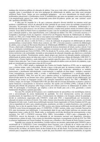 mudança das iniciativas públicas de educação de adultos. Uma nova visão sobre o problema do analfabetismo foi
surgindo, junto à consolidação de uma nova pedagogia de alfabetização de adultos, que tinha como principal
referência Paulo Freire. Surgiu um novo paradigma pedagógico – um novo entendimento da relação entre a
problemática educacional e a problemática social. O analfabetismo, que antes era apontado como causa da pobreza
e da marginalização, passou a ser, então, interpretado como efeito da pobreza gerada por uma estrutura social
não igualitária (SOARES,1996).
A idéia que foi surgindo foi a de que o processo educativo deveria interferir na estrutura social que
produzia o analfabetismo, através da educação de base, partindo de um exame crítico da realidade existencial dos
educandos. Na percepção de Paulo Freire, portanto, educação e alfabetização se confundem. Alfabetização é o
domínio de técnicas para escrever e ler em termos conscientes e resulta numa postura atuante do homem sobre seu
contexto. Essas idéias de Paulo Freire se expandiram no país e este foi reconhecido nacionalmente por seu trabalho
com a educação popular e, mais especificamente, com a educação de adultos. Em 1963, o Governo encerrou a 1ª
Campanha e encarregou Freire de organizar e desenvolver um Programa Nacional de Alfabetização de Adultos.
Porém, em 1964, com o Golpe Militar, deu-se uma ruptura nesse trabalho de alfabetização, já que a conscientização
proposta por Freire passou a ser vista como ameaça à ordem instalada.
A partir daí, deu-se o exílio de Freire e o início da realização de programas de alfabetização de adultos
assistencialistas e conservadores. Dentro desse contexto, em 1967, o Governo assumiu o controle da alfabetização
de adultos, com a criação do Movimento Brasileiro de Alfabetização (MOBRAL), voltado para a população de 15 a
30 anos, objetivando a alfabetização funcional – aquisição de técnicas elementares de leitura, escrita e cálculo. Com
isso, as orientações metodológicas e os materiais didáticos esvaziaram-se de todo sentido crítico e problematizador
proposto anteriormente por Freire (CUNHA, 1999). Na década de 70, ocorreu, então, a expansão do MOBRAL, em
termos territoriais e de continuidade, iniciando-se uma proposta de educação integrada, que objetivava a conclusão
do antigo curso primário. Paralelamente, porém, alguns grupos que atuavam na educação popular continuaram a
alfabetização de adultos dentro da linha mais criativa. Com a Lei de Diretrizes e Bases da Educação, LDB 5692/71,
implantou-se o Ensino Supletivo, sendo dedicado um capítulo específico para a EJA. Esta Lei limitou o dever do
Estado à faixa etária dos 7 aos 14 anos, mas reconheceu a educação de adultos como um direito de cidadania, o que
pode ser considerado um avanço para a área da EJA no país.
Em 1974, o MEC propôs a implantação dos Centros de Estudos Supletivos (CES), que se organizavam
com o trinômio tempo, custo e efetividade. Devido à época vivida pelo país, de inúmeros acordos entre MEC e
USAID, estes cursos oferecidos foram fortemente influenciados pelo tecnicismo, adotando-se os módulos
instrucionais, o atendimento individualizado, a auto-instrução e a argüição em duas etapas - modular e semestral.
Como conseqüências, ocorreram, então, a evasão, o individualismo, o pragmatismo e a certificação rápida e
superficial (SOARES, 1996). Nos anos 80, com a abertura política, as experiências paralelas de alfabetização,
desenvolvidas dentro de um formato mais crítico, ganharam corpo. Surgiram os projetos de pós alfabetização, que
propunham um avanço na linguagem escrita e nas operações matemáticas básicas. Em 1985, o MOBRAL foi
extinto e surgiu, em seu lugar, a Fundação EDUCAR, que abriu mão de executar diretamente os projetos e passou a
apoiar financeira e tecnicamente as iniciativas existentes. De acordo com CUNHA (1999), a década de 80 foi
marcada pela difusão das pesquisas sobre língua escrita com reflexos positivos na alfabetização de adultos. Em
1988, foi promulgada a Constituição, que ampliou o dever do Estado para com a EJA, garantindo o ensino
fundamental obrigatório e gratuito para todos.
Nos anos 90, o desafio da EJA passou a ser o estabelecimento de uma política e de metodologias criativas,
com a universalização do ensino fundamental de qualidade. Em nível internacional, ocorreu um crescente
reconhecimento da importância da EJA para o fortalecimento da cidadania e da formação cultural da população,
devido às conferências organizadas pela UNESCO, criada pela ONU e responsabilizada por incrementar a
educação nos países em desenvolvimento. Esta, então, chamou uma discussão nacional sobre o assunto, envolvendo
delegações de todo o país. A partir dessa mobilização nacional, foram organizados os Fóruns Estaduais de EJA, que
vêm se expandindo em todo o país, estando presentes, atualmente, em todos os estados brasileiros, com exceção de
Roraima. Isso se deu da seguinte forma: em 1996, ocorreu uma intensa mobilização incentivada pelo MEC e pela
UNESCO, como forma de preparação para a V CONFITEA. O MEC instituiu, então, uma Comissão Nacional de
EJA, para incrementar essa mobilização. A recomendação dada foi que cada Estado realizasse um encontro para
diagnosticar metas e ações de EJA. Desde então, as instituições envolvidas decidiram dar prosseguimento a esses
encontros. Em 1997, a UNESCO convocou SEEs, SMEs, Universidades e ONG’s para a preparação da V
CONFITEA, através da discussão e da elaboração de um documento nacional com diagnóstico, princípios,
compromissos e planos de ação. Estes eventos de intercâmbio marcaram o ressurgimento da área de EJA. Em 1998,
os mineiros implantaram seu Fórum Estadual. No mesmo ano, a Paraíba e o Rio Grande do Norte fizeram o mesmo.
Seguindo essa corrente de intercâmbios, Curitiba realizou um encontro, patrocinado pela UNESCO, para a
socialização da V CONFITEA. Como conseqüência desse Encontro, veio a decisão de se iniciar uma série de
encontros nacionais de EJA. Sendo assim, em 1999, ocorreu o 1º ENEJA, no Rio de Janeiro, onde participaram os
Fóruns do Rio, de Minas, do Espírito Santo, do Rio Grande do Sul e de São Paulo. Esse Encontro acabou sendo um
estímulo para o surgimento de outros Fóruns. A partir daí, esses Encontros vêm ocorrendo anualmente, na seguinte
 