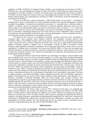 seqüência: em 2000, o II ENEJA, em Campina Grande – Paraíba – com a participação de oito Fóruns; em 2001, o
III ENEJA, em , com a participação do 10 Fóruns; em 2002, o IV ENEJA, em Belo Horizonte, Minas Gerais, com a
participação de 12 Fóruns; em 2003, o V ENEJA, em Cuiabá, Goiás, com a participação de 17 Fóruns; em 2004, o
VI ENEJA, em Porto Alegre, Rio Grande do Sul, com a participação de 22 Fóruns; em 2005, o VII ENEJA, em
Brasília, Distrito federal, com a participação de 24 Fóruns; em 2006, o VIII ENEJA, em Recife, Pernambuco, com
a participação de 26 Fóruns.
A nova Lei de Diretrizes e Bases da Educação – LDB 9334/96 propôs, em seu artigo 3o
, a igualdade de
condições para o acesso e a permanência na escola, o pluralismo de idéias e de concepções pedagógicas, a garantia
de padrão de qualidade, a valorização da experiência extra-escolar e a vinculação entre a educação escolar, o
trabalho e as práticas sociais. Tais princípios estimularam a criação de propostas alternativas na área de EJA.
Assim, embora a Lei tenha dedicado apenas uma seção com dois artigos à EJA, os artigos 2o
, 3o
e 4o
tratam essa
educação sob o ponto de vista do ensino fundamental, o que pode ser considerado um ganho para a área. Além
disso, ao determinar a identificação daqueles que não tiveram acesso ao ensino fundamental, abriu um espaço de
intervenção que criou possibilidades de confronto entre o universo da demanda e o volume e qualidade da oferta, o
que pode gerar um maior compromisso do setor público com a EJA.
Na década de 90, o governo se desobrigou de articular a política nacional de EJA, incumbindo os
municípios disso. Nesse momento, então, inúmeras iniciativas vão emergindo, ocorrendo parcerias entre
municípios, ONG’s e Universidades. Surgem, então, nesse contexto, os Fóruns de EJA, como espaços de encontros
e ações em parceria entre os diversos segmentos envolvidos com a área, com o poder público (administrações
públicas municipais, estaduais e federal), com as universidades, sistemas S, ONG’s, movimentos sociais,
sindicatos, grupos populares, educadores e educandos. Esses Fóruns têm como objetivo, dentre outros, a troca de
experiências e o diálogo entre as instituições. De acordo com SOARES (2004), os Fóruns são movimentos que
articulam instituições, socializam iniciativas e intervêm na elaboração de políticas e ações da área de EJA. Estes
ocorrem num movimento nacional, com o objetivo de interlocução com organismos governamentais para intervir
na elaboração de políticas públicas.
O surgimento dos Fóruns se dá de formas diferentes em cada Estado. Em Alagoas, o Fórum Estadual surge
antes da década de 90, como um coletivo de educação popular e, em 1990, como Fórum Estadual propriamente
dito. No Distrito Federal, forma-se, em 1990, um grupo de trabalho coletivo de alfabetização de adultos e, somente
em 2003, forma-se o Fórum Estadual. Em Pernambuco, acontece uma articulação pela educação de adultos. Porém,
o Rio de Janeiro é o primeiro estado a criar um Fórum Estadual de EJA. Em 2001, foi organizada, em Brasília, uma
reunião para compreender os desafios dos Fóruns, patrocinado pela RAAAB. Desta, conclui-se que os Fóruns de
EJA têm o objetivo de socializar informações e trocar experiências, sendo um espaço de pluralidade. A partir do
momento em que o MEC se ausenta da qualidade de articulador de uma política nacional para a EJA, os Fóruns
surgem como uma estratégia de mobilização das instituições do país que estão diretamente envolvidas com a EJA,
ou seja, o conhecimento do que se faz, a socialização de experiências, leva à articulação e à intervenção. Os Fóruns
se instalam, portanto, como espaços de diálogos, onde os segmentos envolvidos com a EJA planejam, organizam e
propõem encaminhamentos em comum. Nesse sentido, mantêm reuniões permanentes, onde aprendem com o
diferente, exercitando a tolerância (SOARES, 2004). Os Fóruns mantêm uma secretaria executiva, com
representantes dos segmentos, que preparam plenárias, podendo ser mensais, bimestrais ou anuais, de acondo com a
realidade específica de cada Fórum. Além disso, existem as plenárias itinerantes, como a do Estado da Paraíba. A
maneira como esses Fóruns se mantêm tem sido um desafio, pois não existe pessoa jurídica que receba ou repasse
recursos, sendo que a participação se dá por adesão. Nesse período, vão surgindo, também, os Fóruns Regionais,
num processo de descentralização e interiorização dos Fóruns.
Com o surgimento dos Fóruns, então, a partir de 1997, a história da EJA passa a ser registrada num
Boletim da Ação Educativa, que socializa uma agenda dos Fóruns e os relatórios dos ENEJAs. De 1999 a 2000,
então, os Fóruns passam a marcar presença nas audiências do Conselho Nacional de Educação para discutir as
diretrizes curriculares para a EJA. Em alguns Estados, ainda, passaram a participar da elaboração das diretrizes
estaduais e em alguns municípios, participaram da regulamentação municipal da EJA. Além disso, a Secretaria da
Erradicação do Analfabetismo instituiu uma Comissão Nacional de Alfabetização e solicitou aos Fóruns uma
representação. Os Fóruns, portanto, têm sido interlocutores da EJA no cenário nacional, contribuindo para a
discussão e o aprofundamento do que seja a EJA no Brasil (SOARES, 2004).
BIBLIOGRAFIA
- CUNHA, Conceição Maria da. Introdução – discutindo conceitos básicos. In: SEED-MEC Salto para o futuro –
Educação de jovens e adultos. Brasília, 1999.
- SOARES, Leôncio José Gomes. A educação de jovens e adultos: momentos históricos e desafios atuais. Revista
Presença Pedagógica, v.2, nº11, Dimensão, set/out 1996.
 