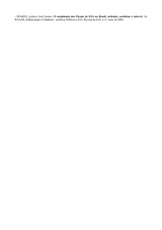 - SOARES, Leôncio José Gomes. O surgimento dos Fóruns de EJA no Brasil: articular, socializar e intervir. In:
RAAAB, alfabetização e Cidadania – políticas Públicas e EJA. Revista de EJA, n.17, maio de 2004.
 