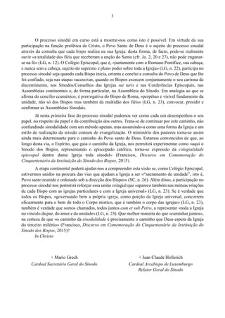 3
O processo sinodal em curso está a mostrar-nos como isto é possível. Em virtude da sua
participação na função profética de Cristo, o Povo Santo de Deus é o sujeito do processo sinodal
através da consulta que cada bispo realiza na sua Igreja: desta forma, de facto, pode-se realmente
ouvir «a totalidade dos fiéis que receberam a unção do Santo (cfr. Jo. 2, 20 e 27), não pode enganar-
se na fé» (LG, n. 12). O Colégio Episcopal, que é, «juntamente com o Romano Pontífice, sua cabeça,
e nunca sem a cabeça, sujeito do supremo e pleno poder sobre toda a Igreja» (LG, n. 22), participa no
processo sinodal seja quando cada Bispo inicia, orienta e conclui a consulta do Povo de Deus que lhe
foi confiado, seja nas etapas sucessivas, quando os Bispos exercem conjuntamente o seu carisma de
discernimento, nos Sínodos/Conselhos das Igrejas sui iuris e nas Conferências Episcopais, nas
Assembleias continentais e, de forma particular, na Assembleia do Sínodo. Em analogia ao que se
afirma do concílio ecuménico, é prerrogativa do Bispo de Roma, «perpétuo e visível fundamento da
unidade, não só dos Bispos mas também da multidão dos fiéis» (LG, n. 23), convocar, presidir e
confirmar as Assembleias Sinodais.
Já nesta primeira fase do processo sinodal pudemos ver como cada um desempenhou o seu
papel, no respeito do papel e da contribuição dos outros. Trata-se de continuar por este caminho, não
confundindo sinodalidade com um método apenas, mas assumindo-a como uma forma da Igreja e um
estilo de realização da missão comum de evangelização. O ministério dos pastores torna-se assim
ainda mais determinante para o caminho do Povo santo de Deus. Estamos convencidos de que, ao
longo desta via, o Espírito, que guia o caminho da Igreja, nos permitirá experimentar como «aqui o
Sínodo dos Bispos, representando o episcopado católico, torna-se expressão da colegialidade
episcopal dentro duma Igreja toda sinodal» (Francisco, Discurso em Comemoração do
Cinquentenário da Instituição do Sínodo dos Bispos, 2015).
A etapa continental poderá ajudar-nos a compreender esta visão se, como Colégio Episcopal,
estivermos unidos na procura das vias que ajudam a Igreja a ser «“sacramento de unidade”, isto é,
Povo santo reunido e ordenado sob a direcção dos Bispos» (SC, n. 26). Além disso, a participação no
processo sinodal nos permitirá reforçar essa união colegial que «aparece também nas mútuas relações
de cada Bispo com as igrejas particulares e com a Igreja universal» (LG, n. 23). Se é verdade que
todos os Bispos, «governando bem a própria igreja, como porção da Igreja universal, concorrem
eficazmente para o bem de todo o Corpo místico, que é também o corpo das igrejas» (LG, n. 23),
também é verdade que somos chamados, todos juntos cum et sub Petro, a representar «toda a Igreja
no vínculo da paz, do amor e da unidade» (LG, n. 23). Que melhor maneira do que «caminhar juntos»,
na certeza de que «o caminho da sinodalidade é precisamente o caminho que Deus espera da Igreja
do terceiro milénio» (Francisco, Discurso em Comemoração do Cinquentenário da Instituição do
Sínodo dos Bispos, 2015)?
In Christo
+ Mario Grech + Jean Claude Hollerich
Cardeal Secretário Geral do Sínodo Cardeal Arcebispo de Luxemburgo
Relator Geral do Sínodo
 