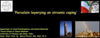 ! 
‘Porcelain layerying on zirconia coping’ives 
Department of Fixed Prosthodontics and Dental Materials 
Tuscan School of Dental Medicine 
University of Florence and Siena, Italy 
Dean, Chair: Prof. Dr. Marco Ferrari, MD, DDS, Ph D 
 