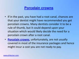 Porcelain crowns

 • If in the past, you have had a root canal, chances are
   that your dentist might have recommended you get
   porcelain crowns. Many dentists consider it to be a
   rule of thumb, but it could depend upon your
   situation which would likely decide the need for a
   porcelain crown after a root canal.
 • Porcelain crowns, unfortunately, are not usually
   covered in most of the insurance packages and hence
   might incur a cost you are not ready to pay.

www.drkezian.com
 
