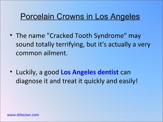 Porcelain Crowns in Los Angeles

 • The name "Cracked Tooth Syndrome" may
   sound totally terrifying, but it's actually a very
   common ailment.

 • Luckily, a good Los Angeles dentist can
   diagnose it and treat it quickly and easily!



www.drkezian.com
 