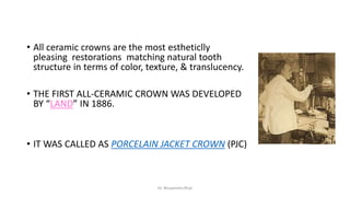 • All ceramic crowns are the most estheticlly
pleasing restorations matching natural tooth
structure in terms of color, texture, & translucency.
• THE FIRST ALL-CERAMIC CROWN WAS DEVELOPED
BY “LAND” IN 1886.
• IT WAS CALLED AS PORCELAIN JACKET CROWN (PJC)
Dr. Bhupendra Rizal
 