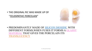 • THE ORIGINAL PJC WAS MADE UP OF
“FELDSPATHIC PORCELAIN”
• PREDOMINANTLY MADE OF SILICON DIOXIDE, WITH
DIFFERENT FORMS,WHEN FUSES IT FORMS A GLASSY
MATERIAL THAT GIVES THE PORCELAIN ITS
TRANSLUCENCY
Dr. Bhupendra Rizal
 