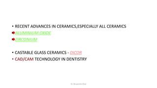 • RECENT ADVANCES IN CERAMICS,ESPECIALLY ALL CERAMICS
ALUMINIUM OXIDE
ZIRCONIUM
• CASTABLE GLASS CERAMICS - DICOR
• CAD/CAM TECHNOLOGY IN DENTISTRY
Dr. Bhupendra Rizal
 