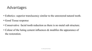 Advantages
• Esthetics- superior translucency similar to the unrestored natural tooth.
• Good Tissue response
• Conservative facial tooth reduction as there is no metal sub structure.
• Colour of the luting cement influences & modifies the appearance of
the restoration.
Dr. Bhupendra Rizal
 