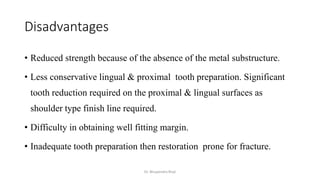 Disadvantages
• Reduced strength because of the absence of the metal substructure.
• Less conservative lingual & proximal tooth preparation. Significant
tooth reduction required on the proximal & lingual surfaces as
shoulder type finish line required.
• Difficulty in obtaining well fitting margin.
• Inadequate tooth preparation then restoration prone for fracture.
Dr. Bhupendra Rizal
 