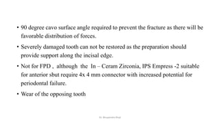 • 90 degree cavo surface angle required to prevent the fracture as there will be
favorable distribution of forces.
• Severely damaged tooth can not be restored as the preparation should
provide support along the incisal edge.
• Not for FPD , although the In – Ceram Zirconia, IPS Empress -2 suitable
for anterior sbut require 4x 4 mm connector with increased potential for
periodontal failure.
• Wear of the opposing tooth
Dr. Bhupendra Rizal
 