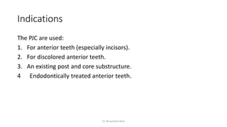 Indications
The PJC are used:
1. For anterior teeth (especially incisors).
2. For discolored anterior teeth.
3. An existing post and core substructure.
4 Endodontically treated anterior teeth.
Dr. Bhupendra Rizal
 